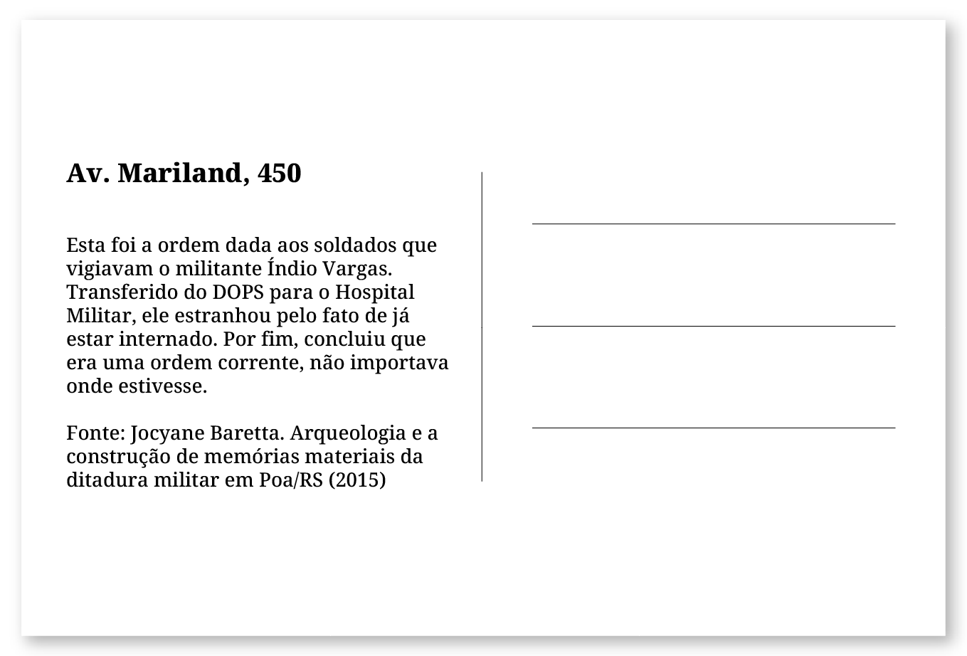 Imagem de um cartão postal, com o seguinte texto: Av. Mariland, 450. Esta foi a ordem dada aos soldados que vigiavam o militante Índio Vargas. Transferido do DOPS para o Hospital Militar, ele estranhou pelo fato de já estar internado num hospital. Por fim, concluiu que era uma ordem corrente, não importava onde estivesse. Fonte: Jocyane Baretta. Arqueologia e a construção de memórias materiais da ditadura militar em Poa/RS (2015).