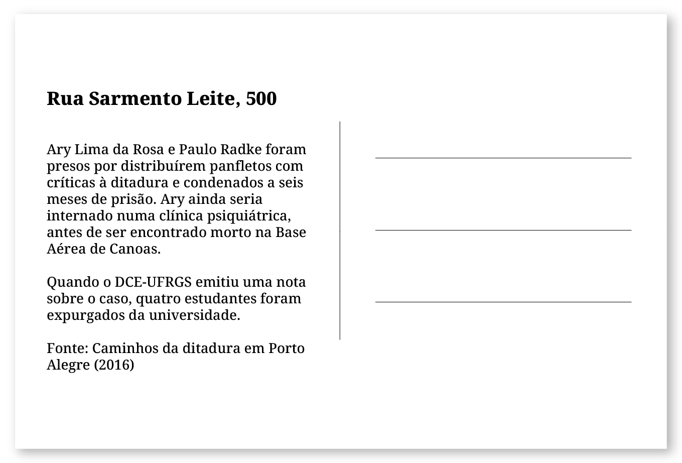 Imagem de um cartão postal, com o seguinte texto: Rua Sarmento Leite, 500. Ary Lima da Rosa e Paulo Radke foram presos por distribuírem panfletos com críticas à ditadura e condenados a seis meses de prisão. Ary ainda seria internado numa clínica psiquiátrica, antes de ser encontrado morto na Base Aérea de Canoas. Quando o DCE-UFRGS emitiu uma nota sobre o caso quatro estudantes foram expurgados da universidade. Fonte: Caminhos da ditadura em Porto Alegre (2016). Fim da descrição.