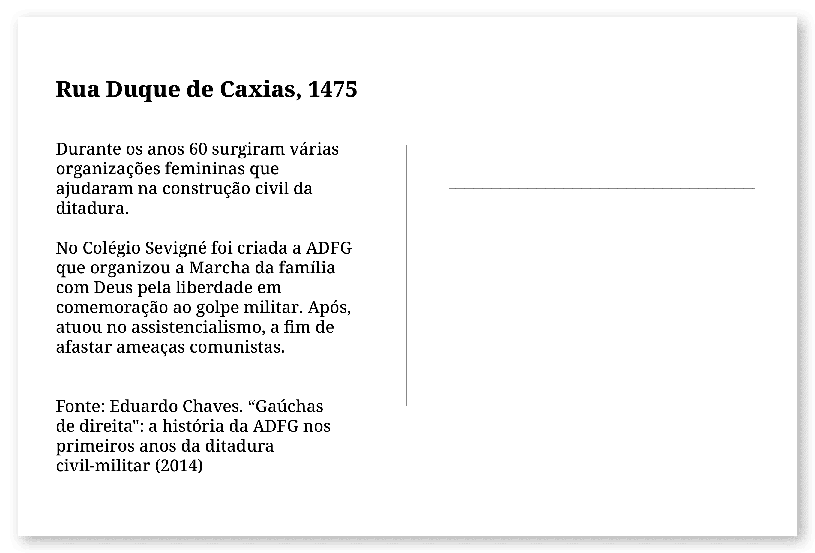 Imagem de um cartão postal, com o seguinte texto: Rua Duque de Caxias, 1475. Durante os anos 60 surgiram várias organizações femininas que ajudaram na construção civil da ditadura. No Colégio Sevigné foi criada a ADFG que organizou a Marcha da família com Deus pela liberdade em comemoração ao golpe militar. Após, atuou no assistencialismo, a fim de afastar ameaças comunistas. Fonte: Eduardo Chaves. “Gaúchas de direita