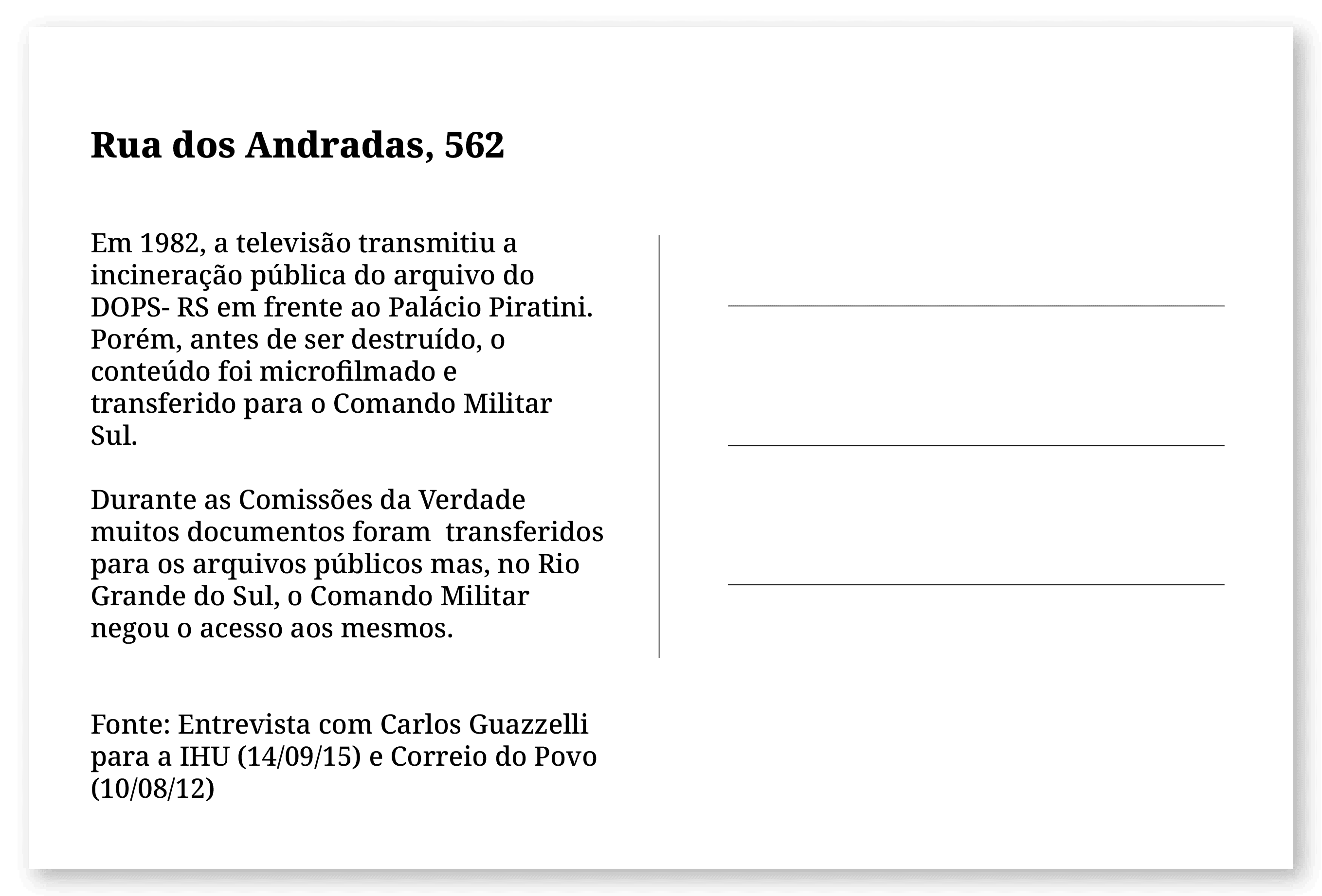 Imagem de um cartão postal, com o seguinte texto: Rua dos Andradas, 562. Em 1982, a televisão transmitiu a incineração pública do arquivo do DOPS- RS em frente ao Palácio Piratini. Porém, antes de ser destruído, o conteúdo foi microfilmado e transferido para o Comando Militar Sul. Durante as Comissões da Verdade muitos documentos foram  transferidos para os arquivos públicos mas, no Rio Grande do Sul, o Comando Militar negou o acesso aos mesmos. Fonte: Entrevista com Carlos Guazzelli para a IHU (14/09/15) e Correio do Povo (10/08/12). Fim da descrição.