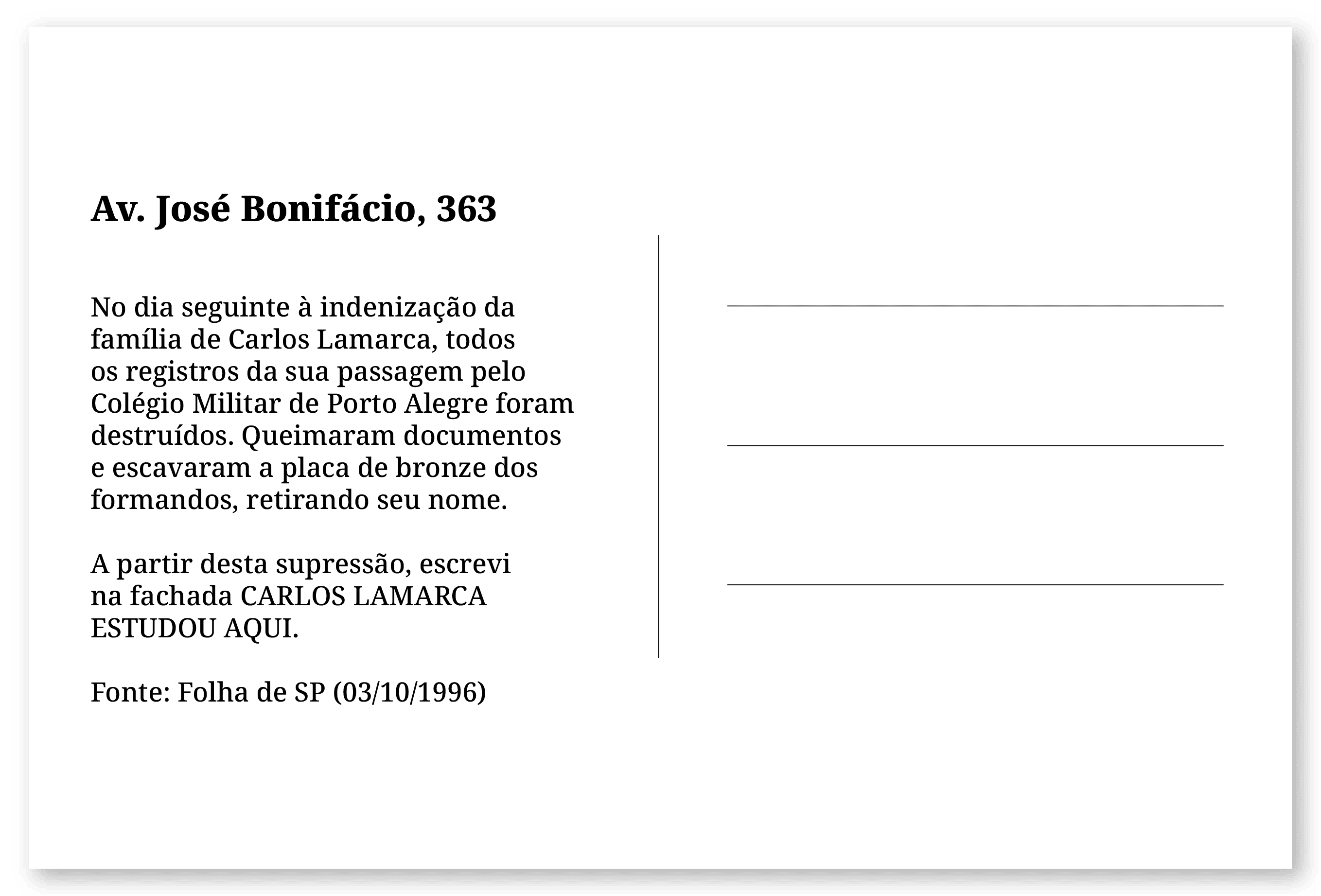 Imagem de um cartão postal, com o seguinte texto: Av. José Bonifácio, 363. No dia seguinte à indenização da família de Carlos Lamarca, todos os registros da sua passagem pelo Colégio Militar de Porto Alegre foram destruídos. Queimaram documentos e escavaram a placa de bronze dos formandos, retirando seu nome. A partir desta supressão, escrevi na fachada CARLOS LAMARCA ESTUDOU AQUI. Fonte: Folha de SP (03/10/1996). Fim da descrição.