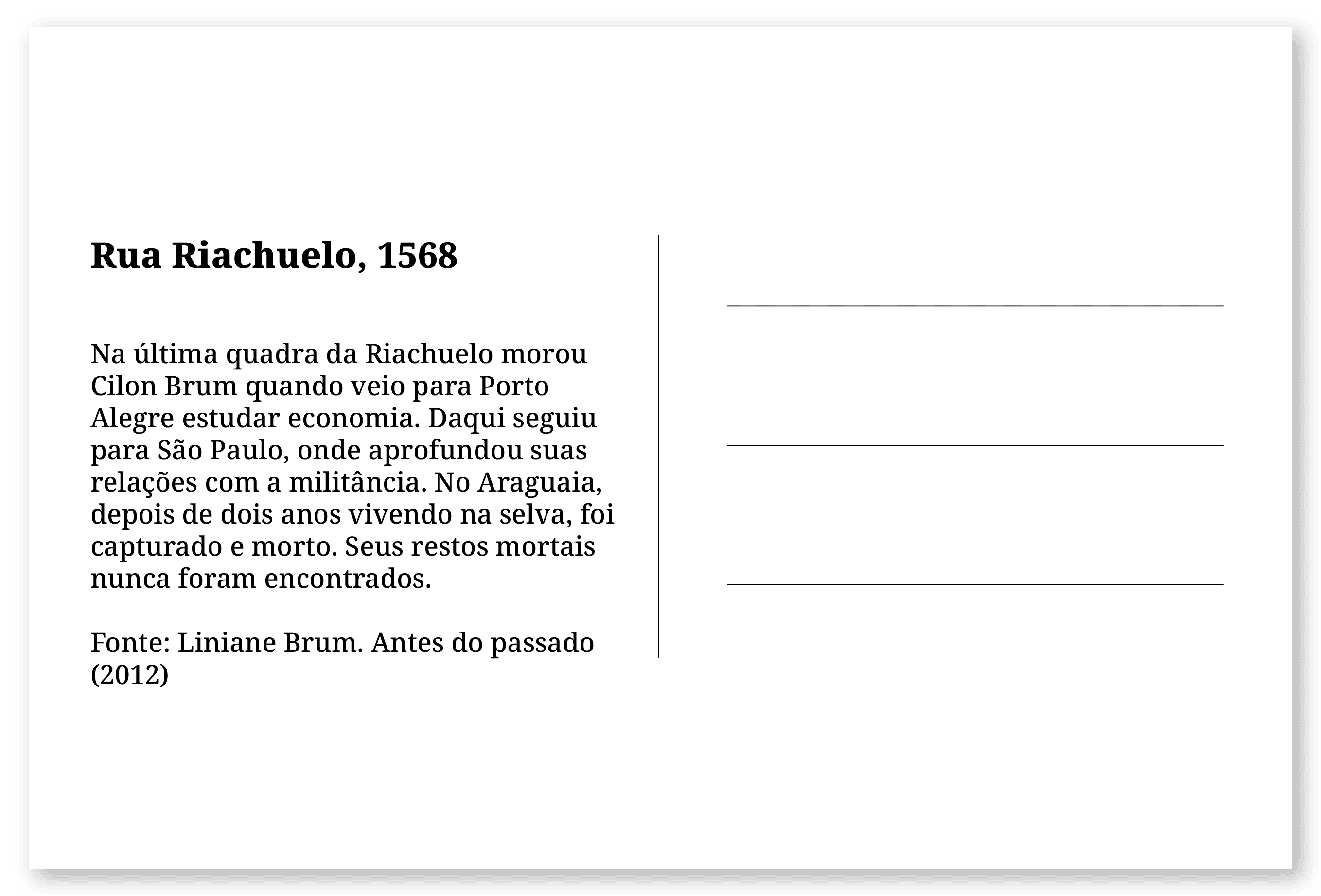 Imagem de um cartão postal, com o seguinte texto: Rua Riachuelo, 1568. Na última quadra da Riachuelo morou Cilon Brum quando veio para Porto Alegre estudar economia. Daqui seguiu para São Paulo, onde aprofundou suas relações com a militância. No Araguaia, depois de dois anos vivendo na selva, foi capturado e morto. Seus restos mortais nunca foram encontrados. Fonte: Liniane Brum. Antes do passado (2012)