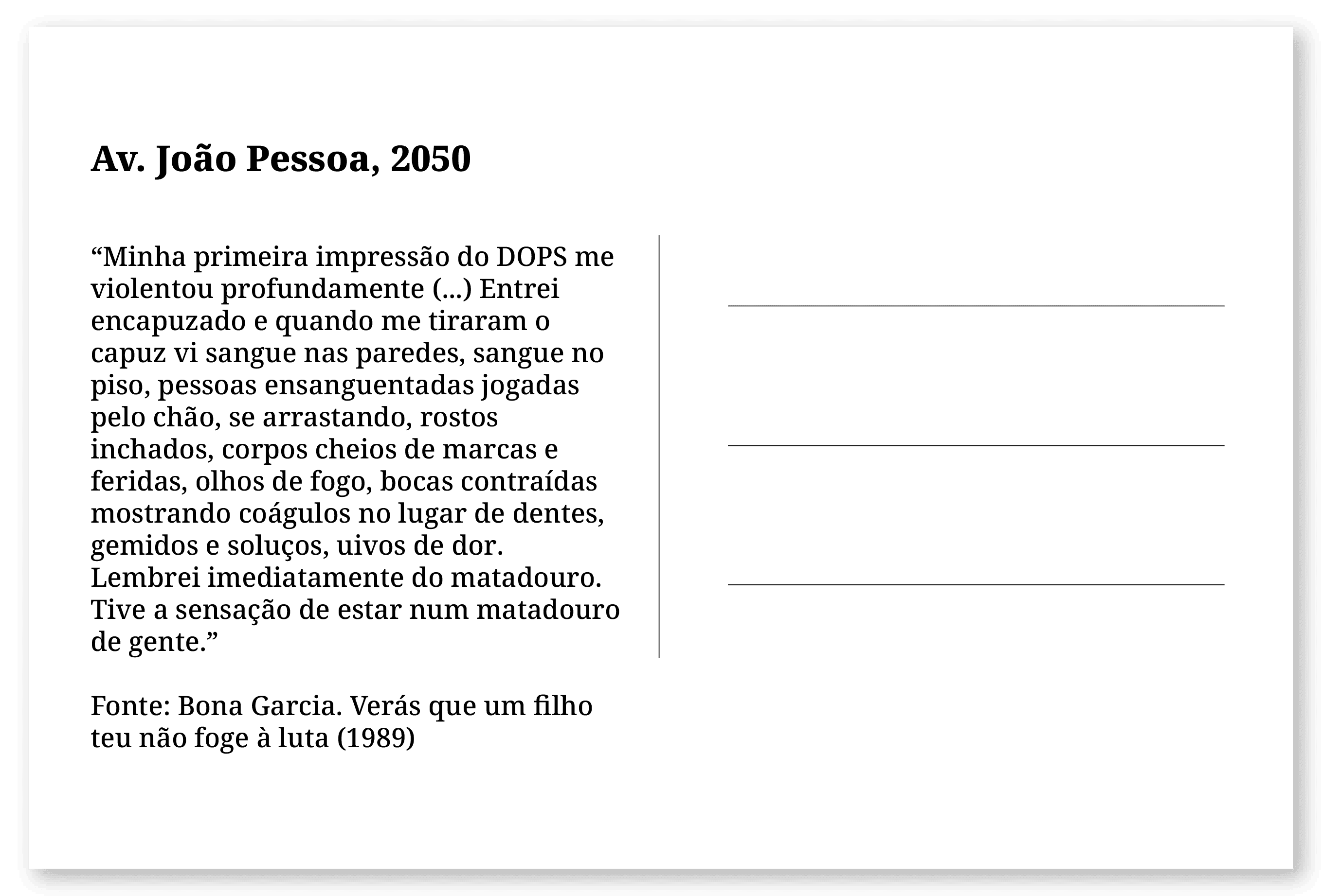 Imagem de um cartão postal, com o seguinte texto: Av. João Pessoa, 2050. “Minha primeira impressão do DOPS me violentou profundamente (...) Entrei encapuzado e quando me tiraram o capuz vi sangue nas paredes, sangue no piso, pessoas ensanguentadas jogadas pelo chão, se arrastando, rostos inchados, corpos cheios de marcas e feridas, olhos de fogo, bocas contraídas mostrando coágulos no lugar de dentes, gemidos e soluços, uivos de dor. Lembrei imediatamente do matadouro. Tive a sensação de estar num matadouro de gente.” Fonte: Bona Garcia. Verás que um filho teu não foge à luta (1989). Fim da descrição.