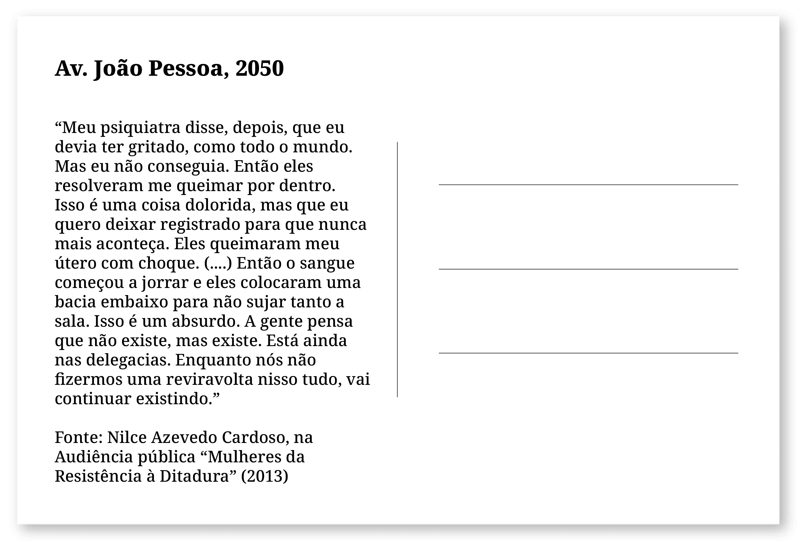 Imagem de um cartão postal, com o seguinte texto: Av. João Pessoa, 2050. “Meu psiquiatra disse, depois, que eu devia ter gritado, como todo o mundo. Mas eu não conseguia. Então eles resolveram me queimar por dentro. Isso é uma coisa dolorida, mas que eu quero deixar registrado para que nunca mais aconteça. Eles queimaram meu útero com choque. (....) Então o sangue começou a jorrar e eles colocaram uma bacia embaixo para não sujar tanto a sala. Isso é um absurdo. A gente pensa que não existe, mas existe. Está ainda nas delegacias. Enquanto nós não fizermos uma reviravolta nisso tudo, vai continuar existindo.” Fonte: Nilce Azevedo Cardoso, na Audiência pública “Mulheres da Resistência à Ditadura” (2013). Fim da descrição.
