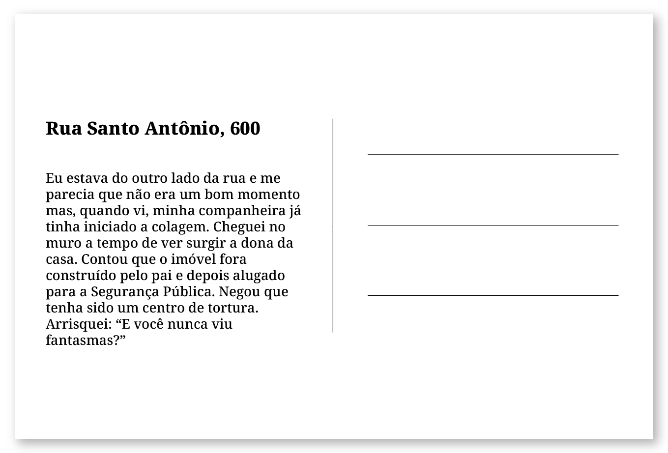 Imagem de um cartão postal, com o seguinte texto: Rua Santo Antônio, 600. Eu estava do outro lado da rua e me parecia que não era um bom momento mas, quando vi, minha companheira já tinha iniciado a colagem. Cheguei no muro a tempo de surgir a dona da casa. Contou que o imóvel fora construído pelo pai e depois alugado para a Segurança Pública. Negou que tenha sido um centro de tortura. Arrisquei: “E você nunca viu fantasmas?” Fim da descrição.