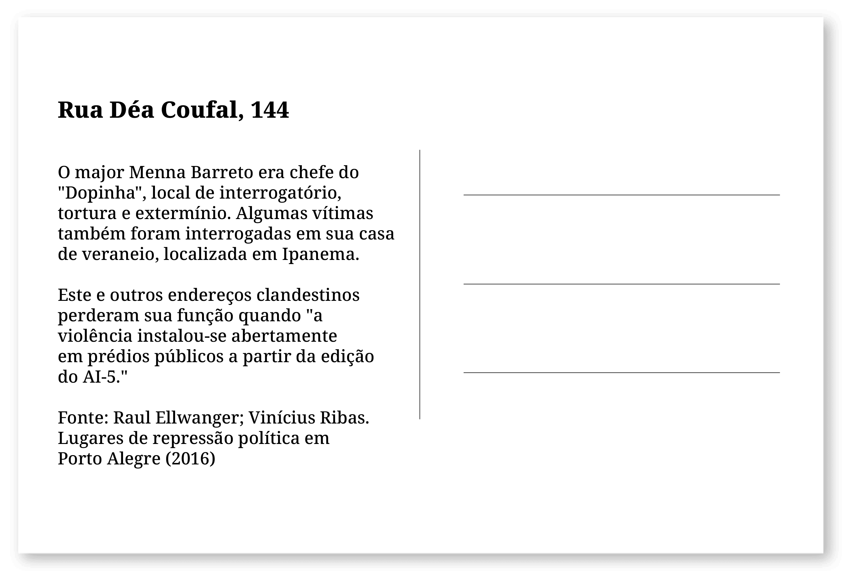 Imagem de um cartão postal, com o seguinte texto: Rua Déa Coufal, 144. O major Menna Barreto era chefe do "Dopinha", local de interrogatório, tortura e extermínio. Algumas vítimas também foram interrogadas em sua casa de veraneio, localizada em Ipanema. Este e outros endereços clandestinos perderam sua função quando "a violência instalou-se abertamente em prédios públicos a partir da edição do AI-5." Fonte: Raul Ellwanger; Vinícius Ribas. Lugares de repressão política em Porto Alegre (2016). Fim da descrição.
