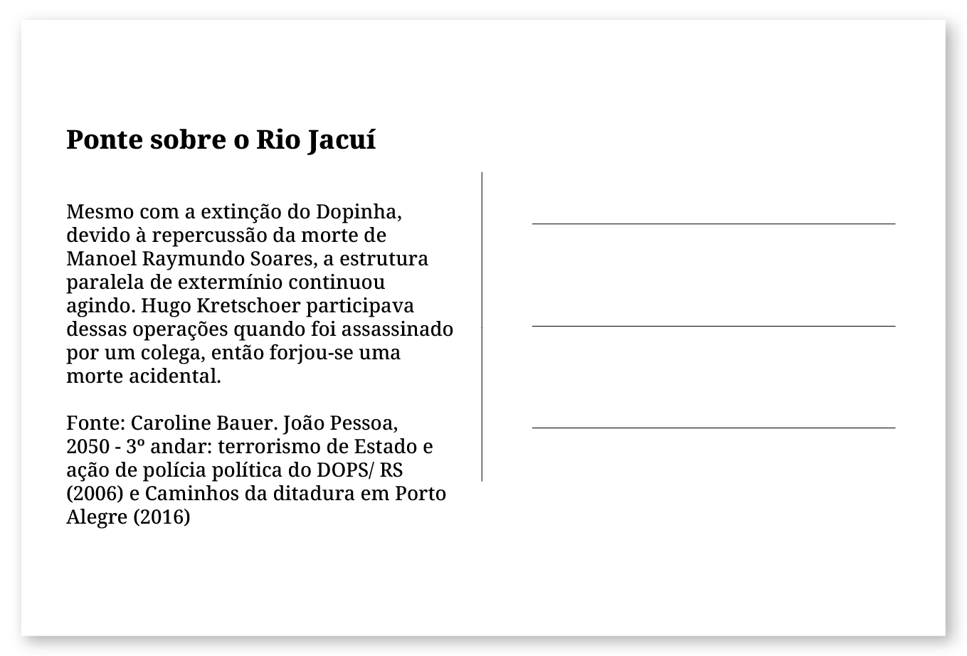 Imagem de um cartão postal, com o seguinte texto: Ponte sobre o Rio Jacuí. Mesmo com a extinção do Dopinha, devido à repercussão da morte de Manoel Raymundo Soares, a estrutura paralela de extermínio continuou agindo. Hugo Kretschoer participava dessas operações quando foi assassinado por um colega, então forjou-se uma morte acidental. Fonte: Caroline Bauer. João Pessoa, 2050- 3º andar: terrorismo de Estado e ação de polícia política do DOPS/ RS e Raul Ellwanger e Vinícius Ribas. Lugares de repressão política em Porto Alegre (2016). Fim da descrição.