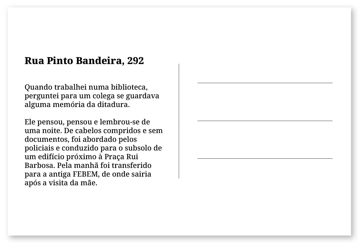 Imagem de um cartão postal, com o seguinte texto: Rua Pinto Bandeira, 292. Quando trabalhei numa biblioteca, perguntei para um colega se guardava alguma memória da ditadura. Ele pensou, pensou e lembrou-se de uma noite. De cabelos compridos e sem documentos, foi abordado pelos policiais e conduzido para o subsolo de um edifício próximo à Praça Rui Barbosa. Pela manhã foi transferido para a antiga FEBEM, de onde sairia após a visita da mãe. Fim da descrição.