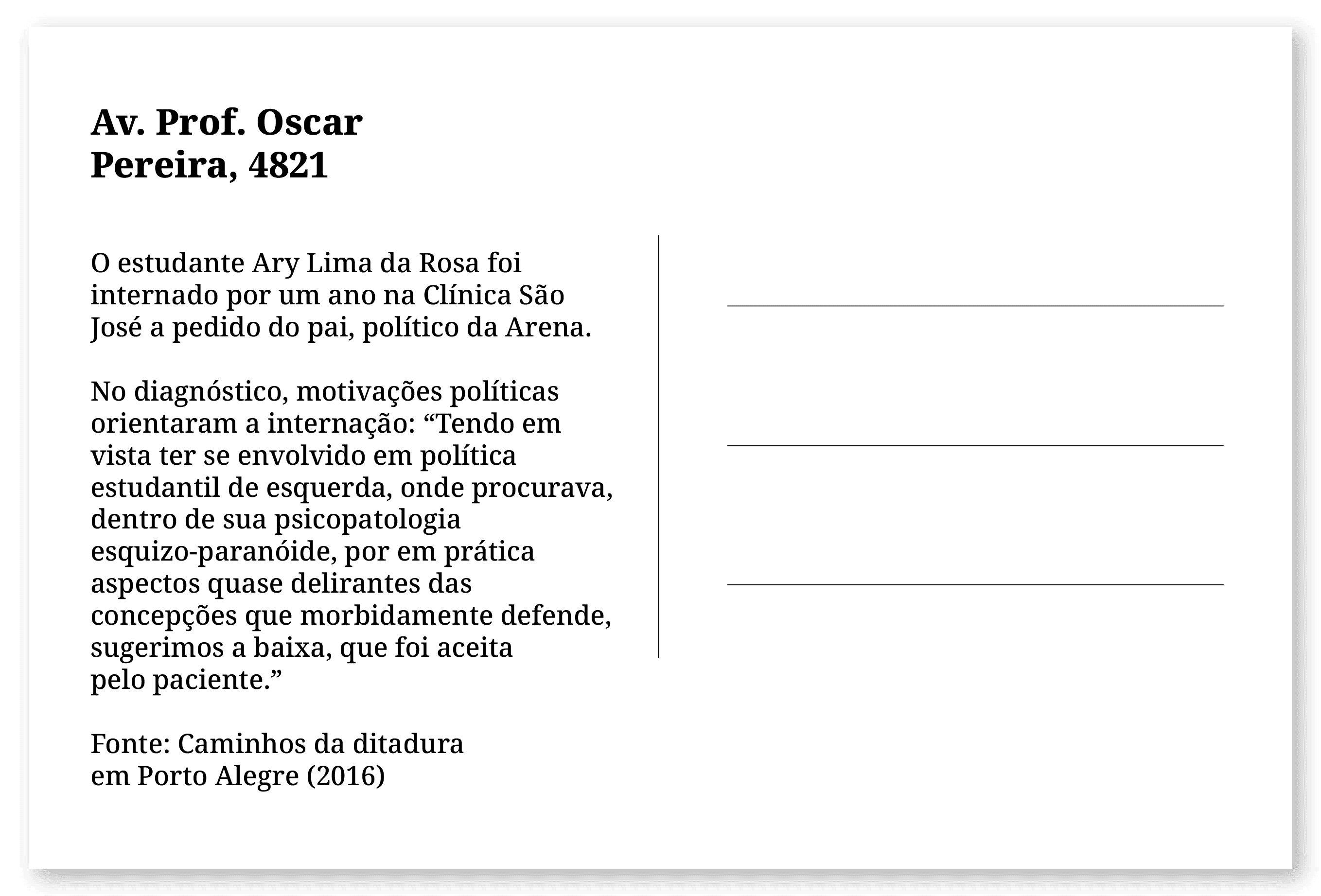 Imagem de um cartão postal, com o seguinte texto: Av. Prof. Oscar Pereira, 4821. O estudante Ary Lima da Rosa foi internado por um ano na Clínica São José a pedido do pai, político da Arena. No diagnóstico, motivações políticas orientaram a internação: “Tendo em vista ter se envolvido em política estudantil de esquerda, onde procurava, dentro de sua psicopatologia esquizo-paranóide, por em prática aspectos quase delirantes das concepções que morbidamente defende, sugerimos a baixa, que foi aceita pelo paciente.” Fonte: Caminhos da ditadura em Porto Alegre (2016). Fim da descrição.