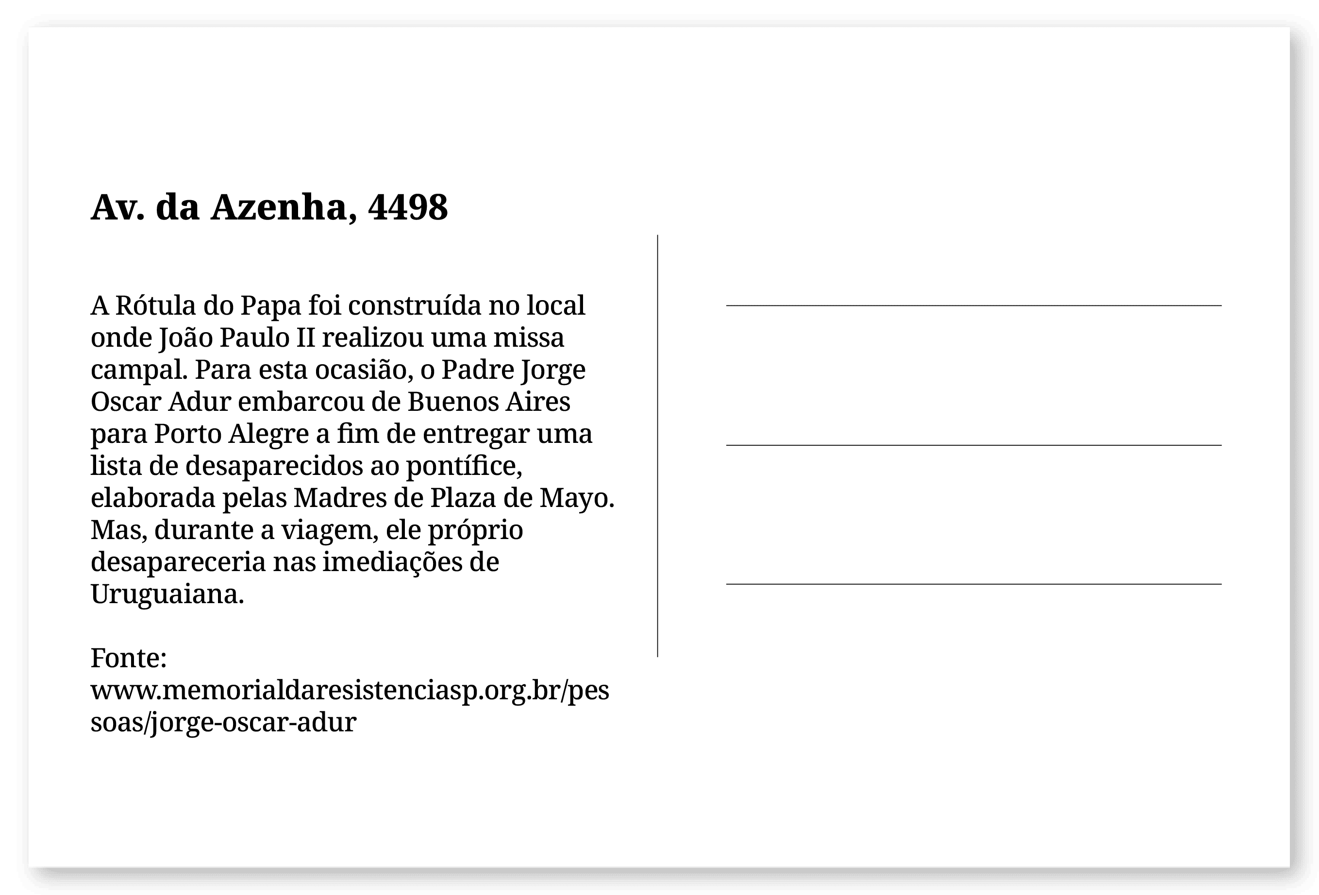 Imagem de um cartão postal, com o seguinte texto: Av. da Azenha, 4498. A Rótula do Papa foi construída no local onde João Paulo II realizou uma missa campal. Para esta ocasião, o Padre Jorge Oscar Adur embarcou de Buenos Aires para Porto Alegre a fim de entregar uma lista de desaparecidos ao pontífice, elaborada pelas Madres de Plaza de Mayo. Mas, durante a viagem, ele próprio desapareceria nas imediações de Uruguaiana. Fonte: www.memorialdaresistenciasp.org.br/pessoas/jorge-oscar-adur. Fim da descrição.