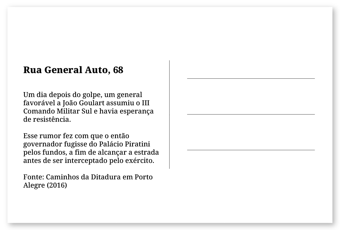 Imagem de um cartão postal, com o seguinte texto: Rua General Auto, 68. Um dia depois do golpe, um general favorável a João Goulart assumiu o III Comando Militar Sul e havia esperança de resistência. Esse rumor fez com que o então governador fugisse do Palácio Piratini pelos fundos, a fim de alcançar a estrada antes de ser interceptado pelo exército. Fonte: Caminhos da Ditadura em Porto Alegre (2016).