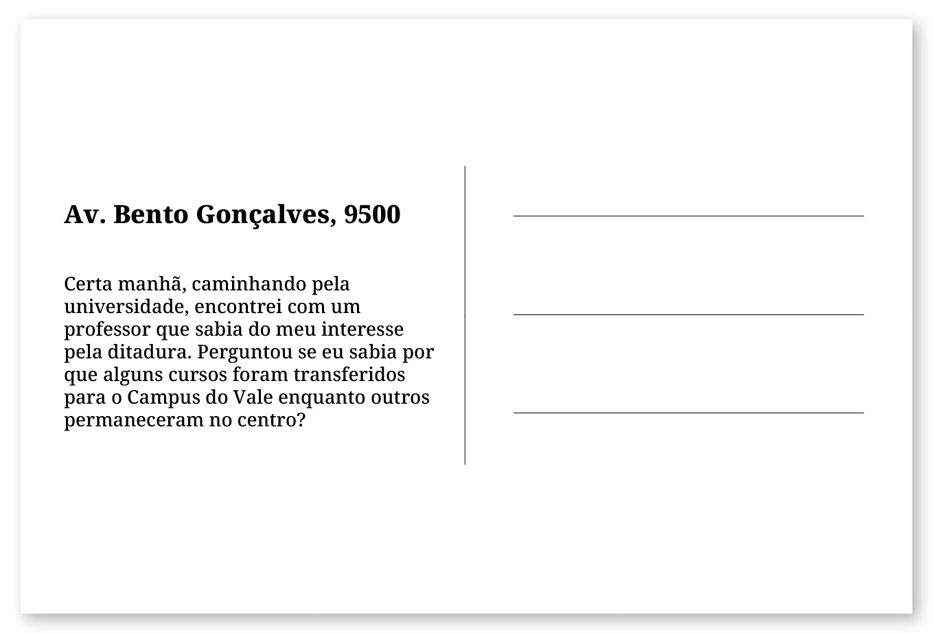 Imagem de um cartão postal, com o seguinte texto: Av. Bento Gonçalves, 9500. Certa manhã, caminhando pela universidade, encontrei com um professor que sabia do meu interesse pela ditadura. Perguntou se eu sabia por que alguns cursos foram transferidos para o Campus do Vale enquanto outros permaneceram no centro? Fim da descrição.