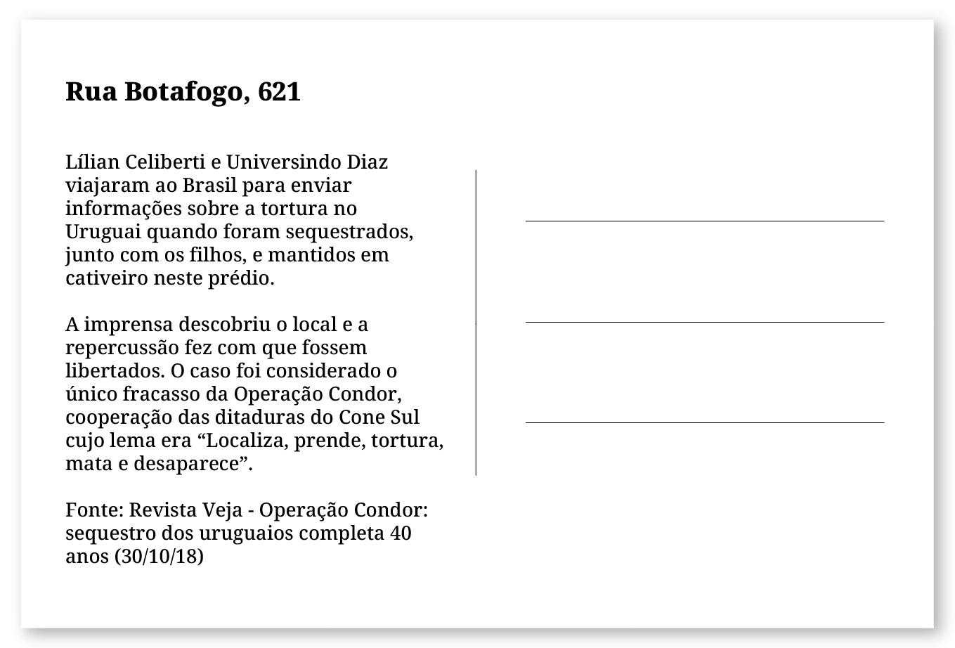 Imagem de um cartão postal, com o seguinte texto: Rua Botafogo, 621. Lílian Celiberti e Universindo Diaz viajaram ao Brasil para enviar informações sobre a tortura sofrida no Uruguai quando foram sequestrados, junto com os filhos, e mantidos em cativeiro neste prédio. A imprensa descobriu o local e a repercussão fez com que fossem libertados. O caso foi considerado o único fracasso da Operação Condor, cooperação das ditaduras do Cone Sul cujo lema era “Localiza, prende, tortura, mata e desaparece”. Fonte: Revista Veja - Operação Condor: sequestro dos uruguaios completa 40 anos (30/10/18). Fim da descrição.