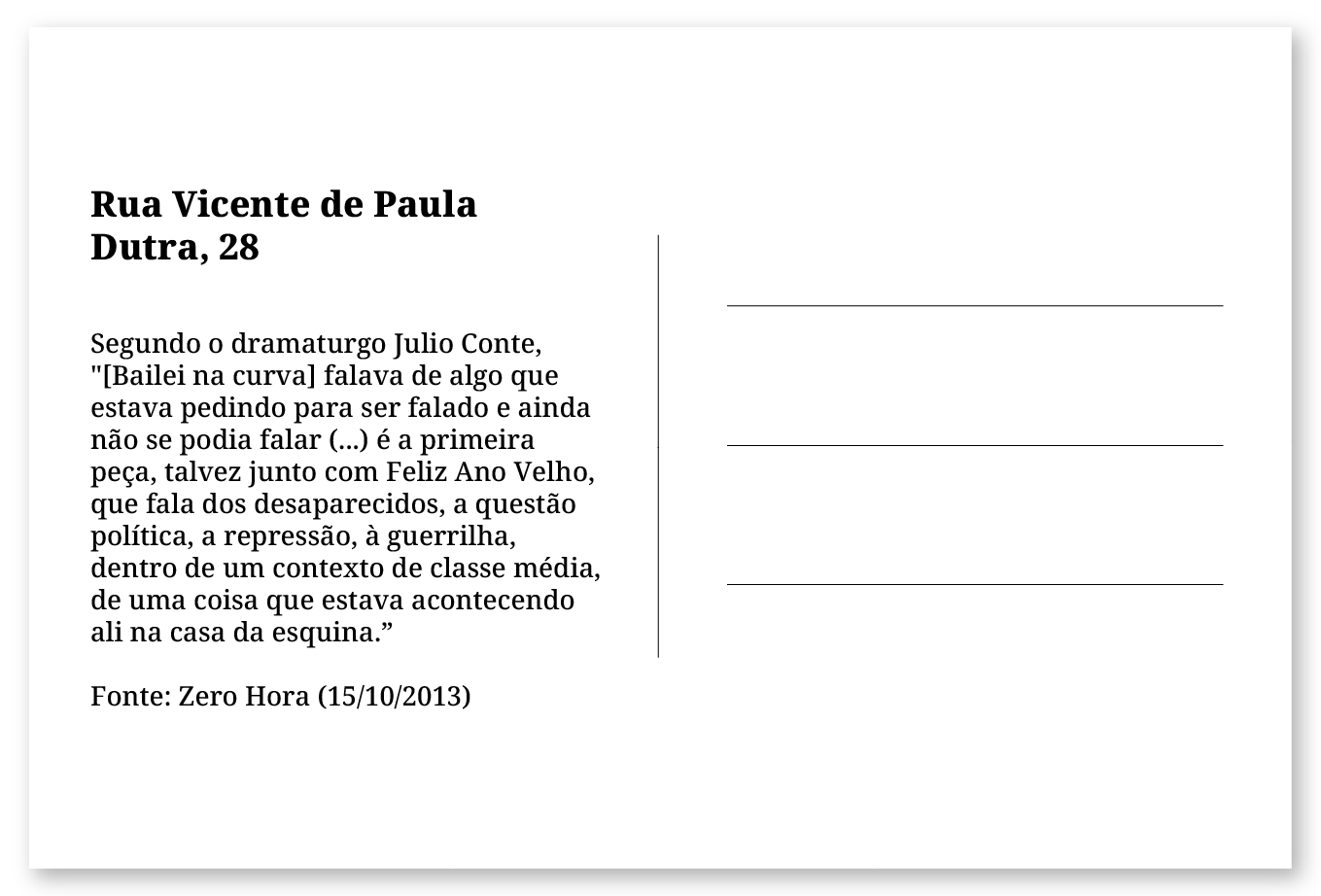 Imagem de um cartão postal, com o seguinte texto: Rua Vicente de Paula Dutra, 28. Segundo o dramaturgo Julio Conte, "[Bailei na curva] falava de algo que estava pedindo para ser falado e ainda não se podia falar (...) é a primeira peça, talvez junto com Feliz Ano Velho, que fala dos desaparecidos, a questão política, a repressão, à guerrilha, dentro de um contexto de classe média, de uma coisa que estava acontecendo ali na casa da esquina." Fonte: Zero Hora (15/10/2013). Fim da descrição.
