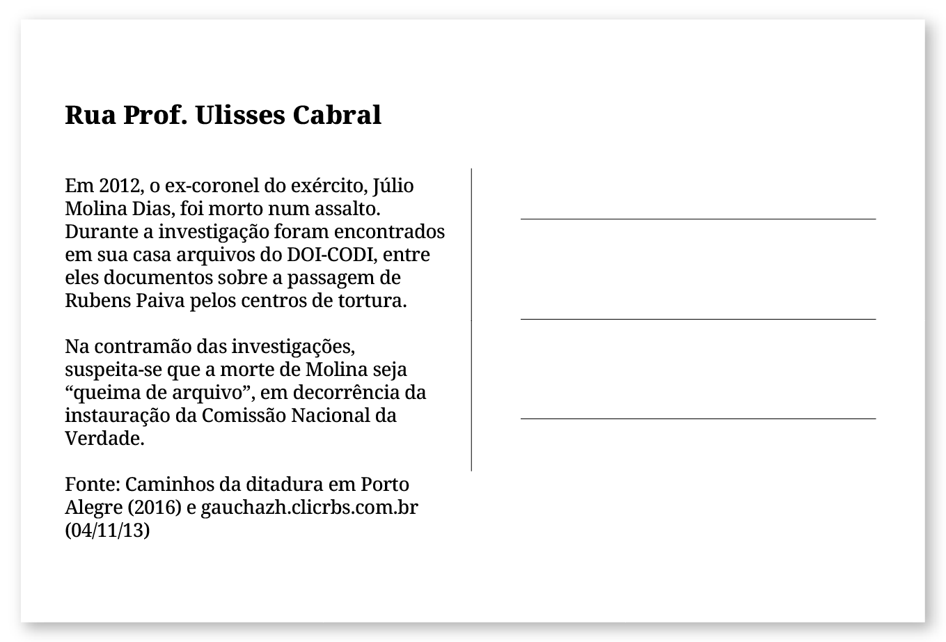 Imagem de um cartão postal, com o seguinte texto: Rua Prof. Ulisses Cabral. Em 2012, o ex-coronel do exército Júlio Molina Dias foi morto num assalto. Durante a investigação foram encontrados em sua casa arquivos do DOI-CODI, entre eles documentos sobre a passagem de Rubens Paiva pelos centros de tortura. Na contramão das investigações, suspeita-se que a morte de Molina seja “queima de arquivo”, em decorrência da instauração da Comissão Nacional da Verdade. Fonte: Caminhos da ditadura em Porto Alegre (2016) e gauchazh.clicrbs.com.br (04/11/13). Fim da descrição.