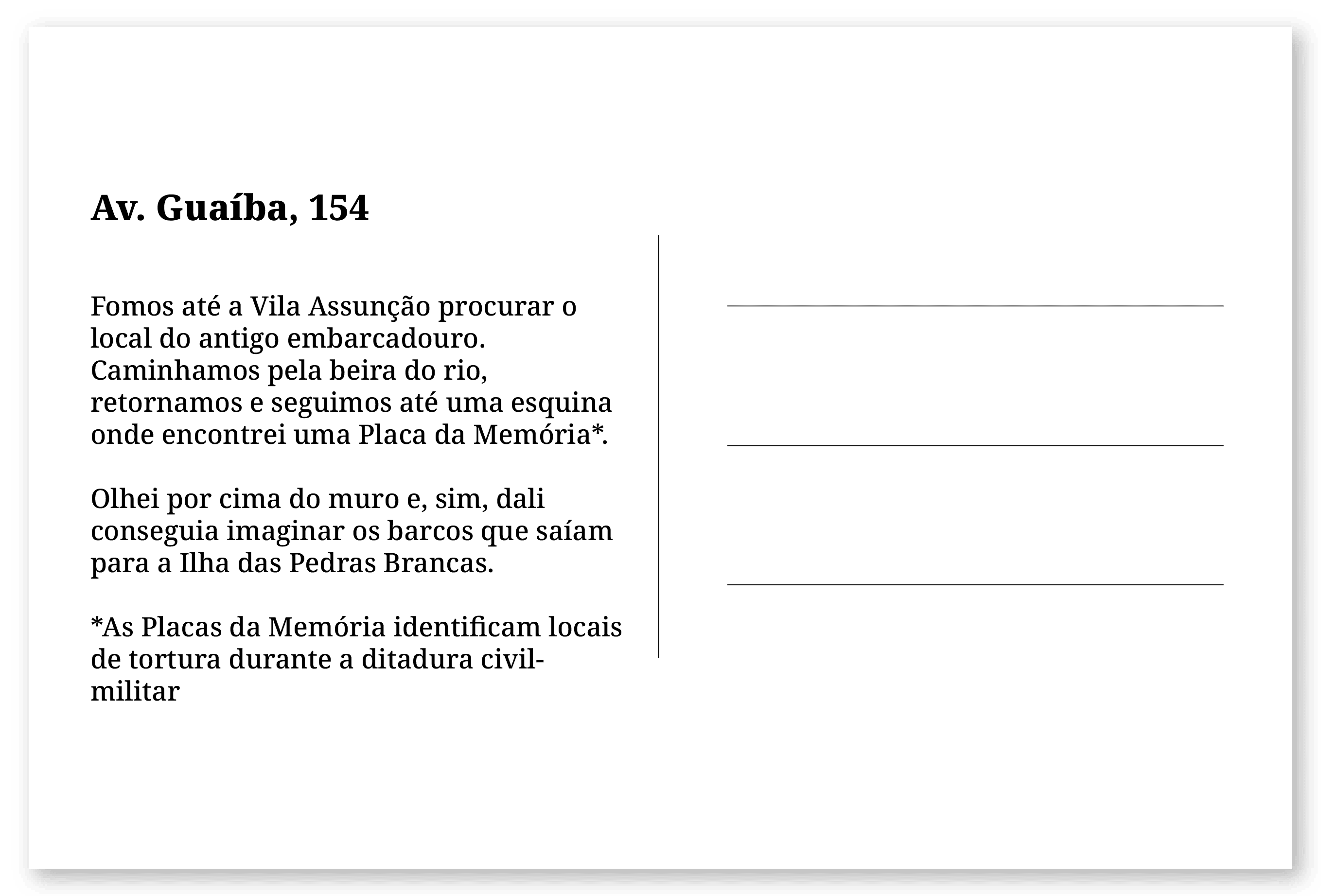 Imagem de um cartão postal, com o seguinte texto: Av. Guaíba, 154. Fomos até a Vila Assunção procurar o local do antigo embarcadouro. Caminhamos pela beira do rio, retornamos e seguimos até uma esquina onde encontrei uma Placa da Memória*. Olhei por cima do muro e, sim, dali conseguia imaginar os barcos que saíam para a Ilha das Pedras Brancas. * As Placas da Memória identificam locais de tortura durante a ditadura civil- militar. Fim da descrição.