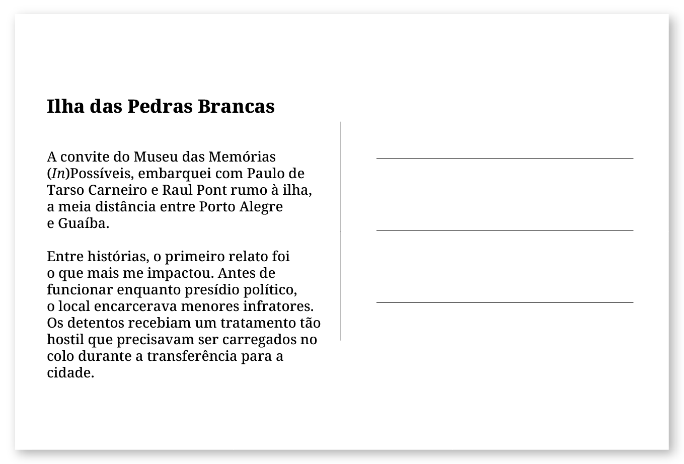 Imagem de um cartão postal, com o seguinte texto: Ilha das Pedras Brancas. A convite do Museu das Memórias (𝘐𝘯)Possíveis, embarquei junto a Paulo de Tarso Carneiro e Raul Pont rumo à ilha, a meia distância entre Porto Alegre e Guaíba. Entre histórias, o primeiro relato foi o que mais me impactou. Antes de funcionar enquanto presídio político, o local encarcerava menores infratores. Os detentos recebiam um tratamento tão hostil que precisaram ser carregados no colo durante a transferência para a cidade. Fim da descrição.