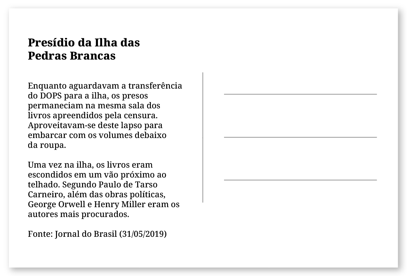 Imagem de um cartão postal, com o seguinte texto: Presídio da Ilha das Pedras Brancas. Enquanto aguardavam a transferência do DOPS para a ilha, os presos permaneciam na mesma sala dos livros apreendidos pela censura. Aproveitavam-se deste lapso para embarcar com os volumes escondidos na roupa. Uma vez na ilha, os livros eram escondidos em um vão próximo ao telhado. Segundo Paulo de Tarso Carneiro, além das obras políticas, George Orwell e Henry Miller eram os autores mais procurados. Fonte: Jornal do Brasil (31/05/2019). Fim da descrição.