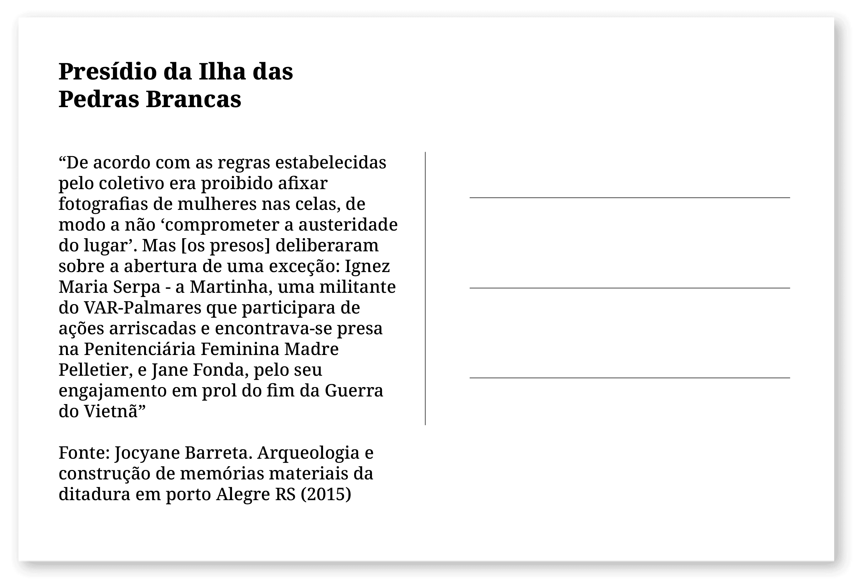 Imagem de um cartão postal, com o seguinte texto: Presídio da Ilha das Pedras Brancas. “De acordo com as regras estabelecidas pelo coletivo era proibido afixar fotografias de mulheres nas celas, de modo a não ‘comprometer a austeridade do lugar’. Mas [os presos] deliberaram sobre a abertura de uma exceção: Ignez Maria Serpa - a Martinha, uma militante do VAR-Palmares que participara de ações arriscadas e encontrava-se presa na Penitenciária Feminina Madre Pelletier, e Jane Fonda, pelo seu engajamento em prol do fim da Guerra do Vietnã” Fonte: Jocyane Barreta. Arqueologia e construção de memórias materiais da ditadura em porto Alegre RS (2015). Fim da descrição.
