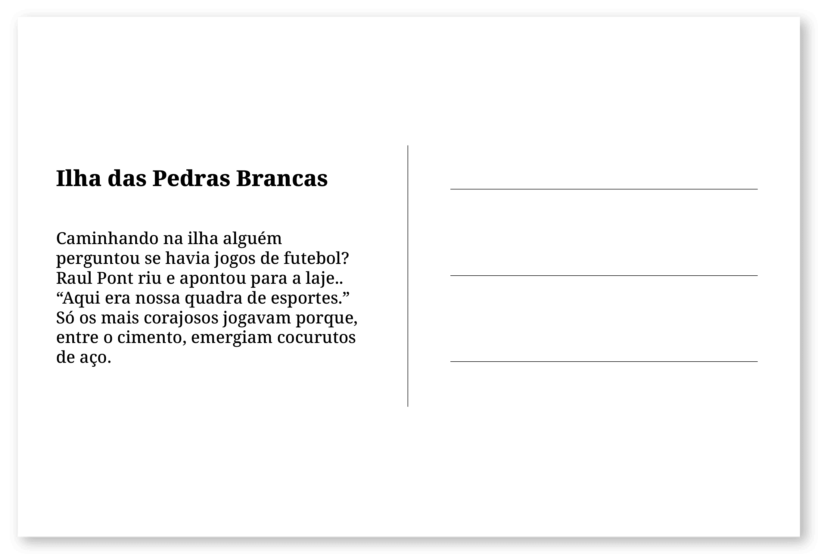 Imagem de um cartão postal, com o seguinte texto: Ilha das Pedras Brancas. Caminhando na ilha alguém perguntou se havia jogos de futebol? Raul Pont riu e apontou para a laje.. “Aqui era nossa quadra de esportes.” Só os mais corajosos jogavam porque, entre o cimento, emergiam cocurutos de aço. Fim da descrição.