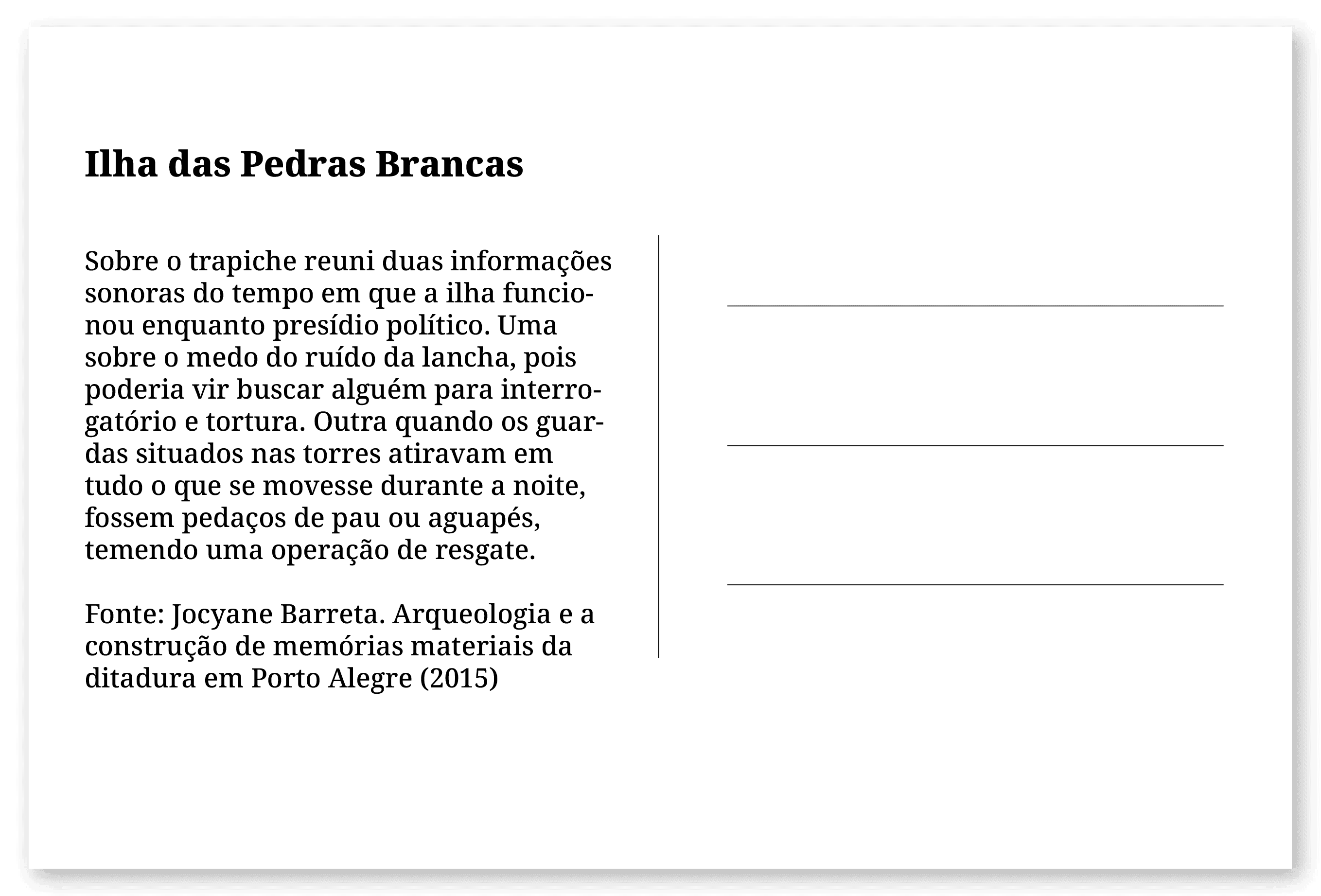 Imagem de um cartão postal, com o seguinte texto: Ilha das Pedras Brancas. Sobre o trapiche reuni duas informações sonoras do tempo em que a ilha funcionou enquanto presídio político.Uma sobre o medo do ruído da lancha, pois poderia vir buscar alguém para interrogatório e tortura. Outra quando os guardas situados nas torres atiravam em tudo o que se movesse durante a noite, fossem pedaços de pau ou aguapés, temendo uma operação de resgate. Fonte: Jocyane Barreta. Arqueologia e a construção de memórias materiais da ditadura em Porto Alegre (2015). Fim da descrição.