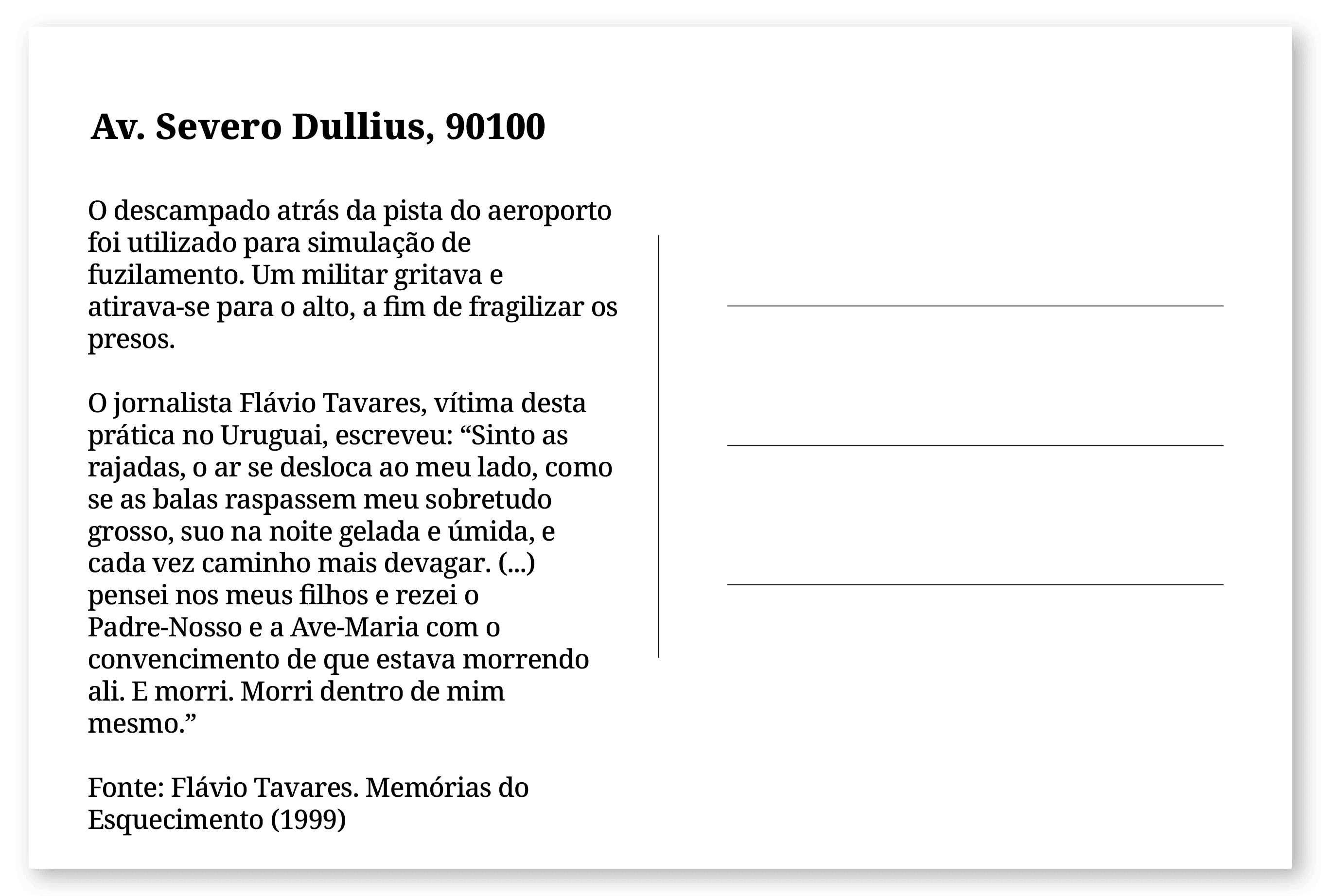 Imagem de um cartão postal, com o seguinte texto: Av. Severo Dullius, 90100. O descampado atrás da pista do aeroporto foi utilizado para simulação de fuzilamento. Um militar gritava e atirava-se para o alto, a fim de fragilizar os presos. O jornalista Flávio Tavares, vítima desta prática no Uruguai, escreveu: “Sinto as rajadas, o ar se desloca ao meu lado, como se as balas raspassem meu sobretudo grosso, suo na noite gelada e úmida, e cada vez caminho mais devagar. (...) pensei nos meus filhos e rezei o Padre-Nosso e a Ave-Maria com o convencimento de que estava morrendo ali. E morri. Morri dentro de mim mesmo.” Fonte: Flávio Tavares. Memórias do Esquecimento (1999). Fim da descrição.