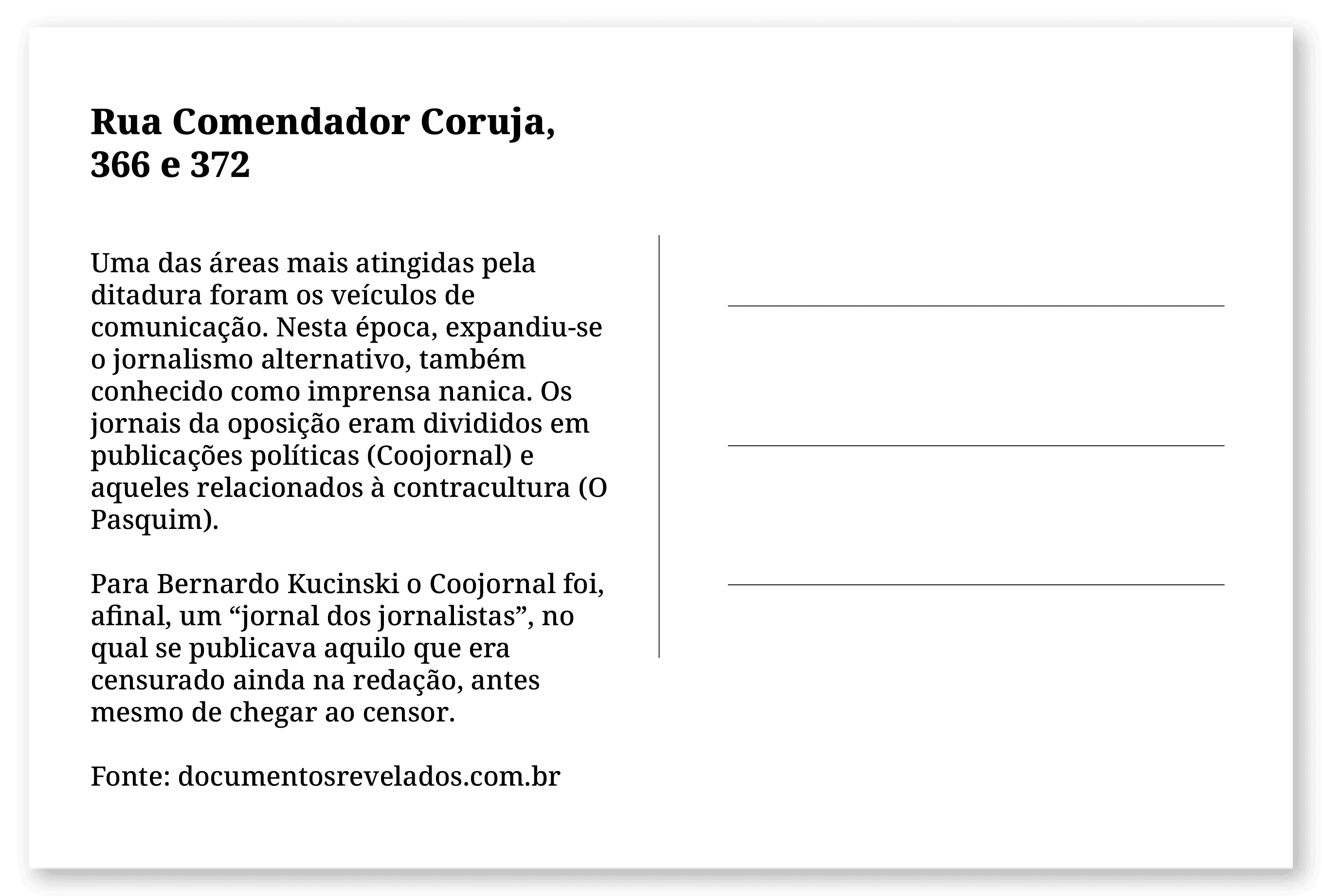 Imagem de um cartão postal, com o seguinte texto: Rua Comendador Coruja, 366 e 372. Uma das áreas mais atingidas pela ditadura foram os veículos de comunicação. Nesta época, expandiu-se o jornalismo alternativo, também conhecido como imprensa nanica. Os jornais da oposição eram divididos em publicações políticas (Coojornal) e aqueles relacionados à contracultura (O Pasquim). Para Bernardo Kucinski o Coojornal foi, afinal, um “jornal dos jornalistas”, no qual se publicava aquilo que era censurado ainda na redação, antes mesmo de chegar ao censor. Fonte: documentosrevelados.com.br. Fim da descrição.